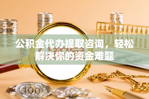 土库公积金代办提取咨询，轻松解决你的资金难题