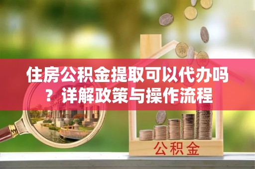 土库住房公积金提取可以代办吗？详解政策与操作流程