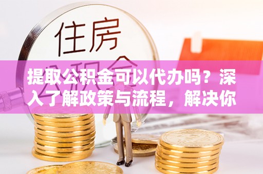 土库提取公积金可以代办吗？深入了解政策与流程，解决你的疑问