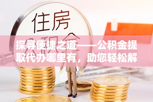 土库探寻便捷之道——公积金提取代办哪里有，助您轻松解决资金难题