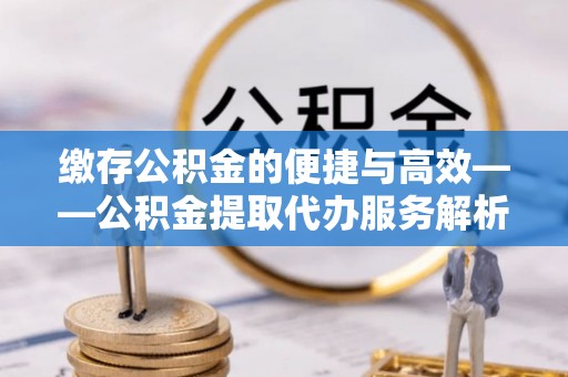 土库缴存公积金的便捷与高效——公积金提取代办服务解析