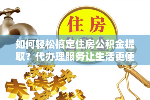 土库如何轻松搞定住房公积金提取？代办理服务让生活更便捷！