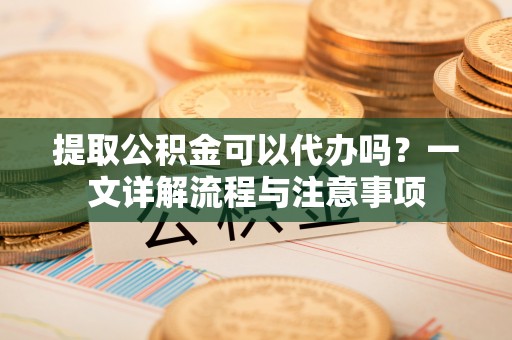 土库提取公积金可以代办吗？一文详解流程与注意事项