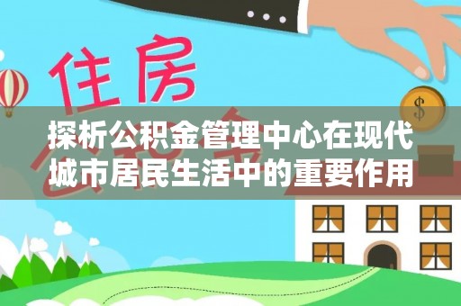土库探析公积金管理中心在现代城市居民生活中的重要作用
