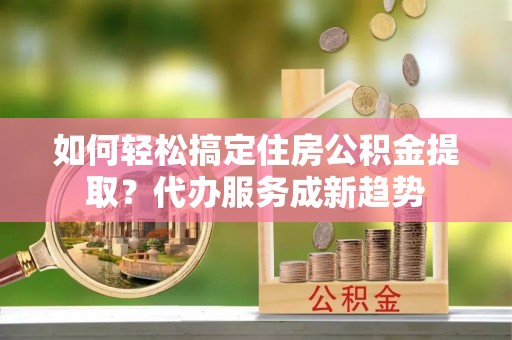 土库如何轻松搞定住房公积金提取？代办服务成新趋势