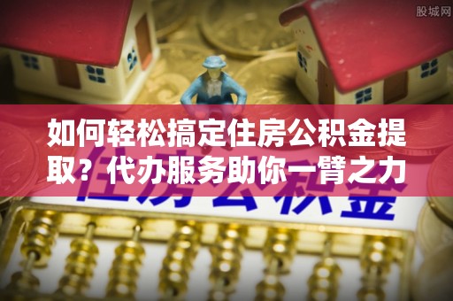 土库如何轻松搞定住房公积金提取？代办服务助你一臂之力