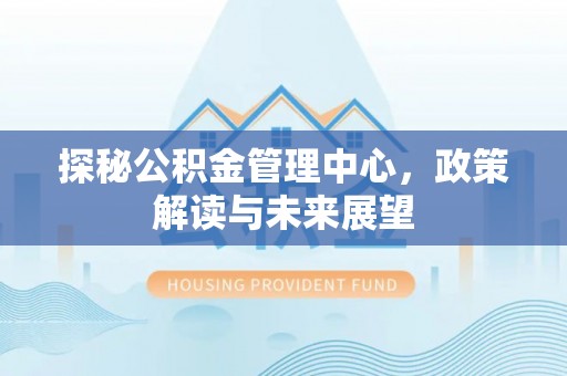 土库探秘公积金管理中心，政策解读与未来展望