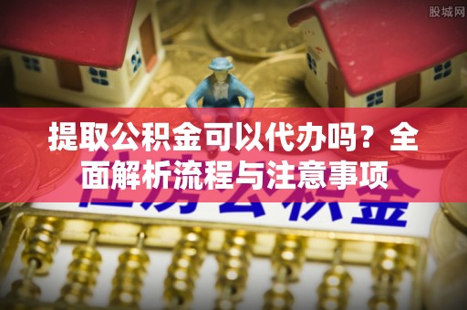 土库提取公积金可以代办吗？全面解析流程与注意事项
