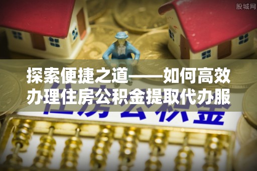土库探索便捷之道——如何高效办理住房公积金提取代办服务