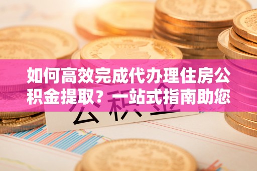 土库如何高效完成代办理住房公积金提取？一站式指南助您轻松搞定