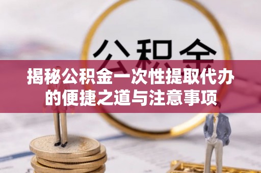 土库揭秘公积金一次性提取代办的便捷之道与注意事项