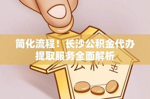 土库简化流程！长沙公积金代办提取服务全面解析