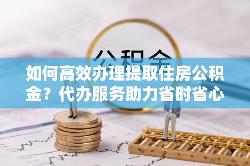 土库如何高效办理提取住房公积金？代办服务助力省时省心