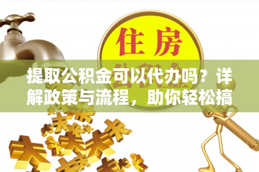 土库提取公积金可以代办吗？详解政策与流程，助你轻松搞定！