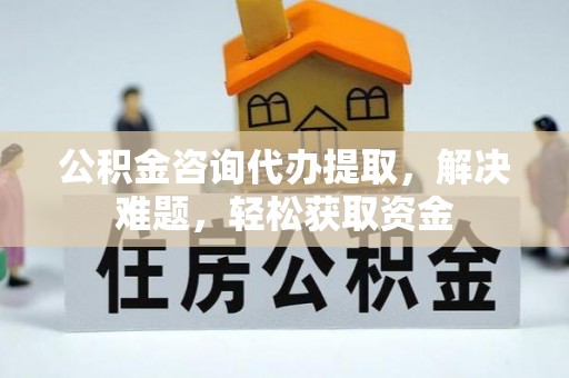 土库公积金咨询代办提取，解决难题，轻松获取资金