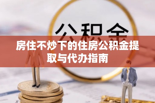 土库房住不炒下的住房公积金提取与代办指南